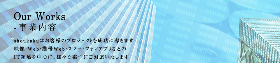 Our Works-事業内容 shoukakuはお客様のプロジェクトを成功に導きます 映像・Web・携帯Web・スマートフォンアプリなどのIT領域を中心に、様々な案件にご対応いたします